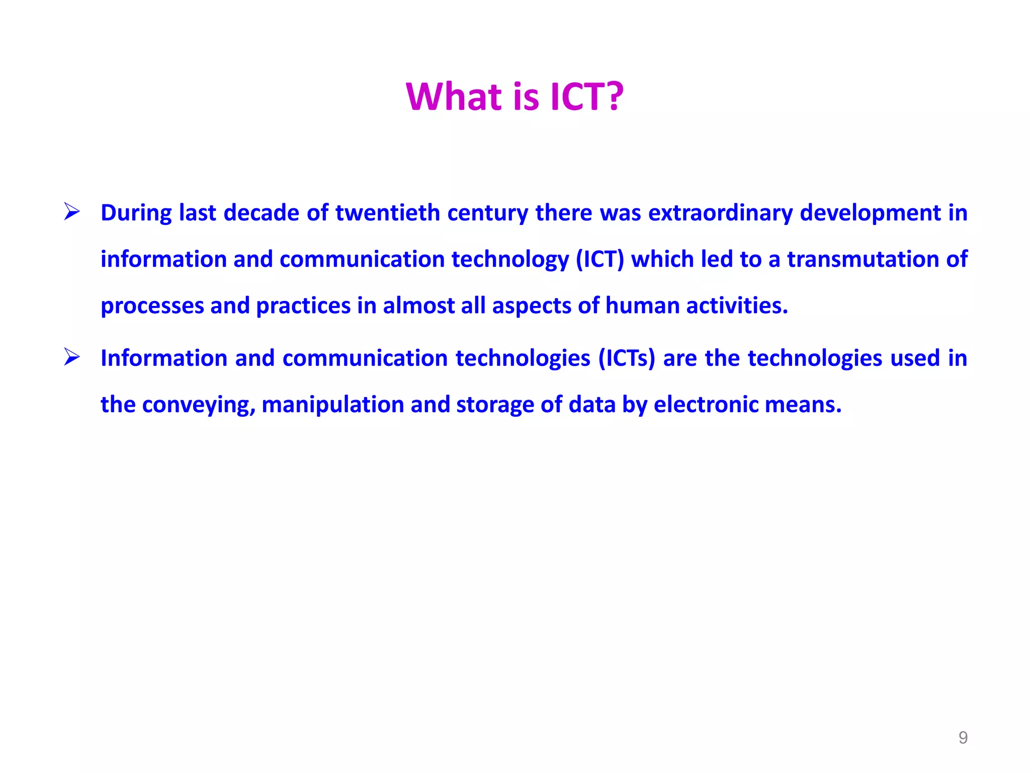 What is ICT?
 During last decade of twentieth century there was extraordinary development in
information and communication technology (ICT) which led to a transmutation of
processes and practices in almost all aspects of human activities.
 Information and communication technologies (ICTs) are the technologies used in
the conveying, manipulation and storage of data by electronic means.
9
 