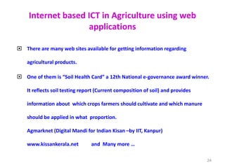 Internet based ICT in Agriculture using web
applications
 There are many web sites available for getting information regarding
agricultural products.
 One of them is “Soil Health Card” a 12th National e-governance award winner.
It reflects soil testing report (Current composition of soil) and provides
information about which crops farmers should cultivate and which manure
should be applied in what proportion.
Agmarknet (Digital Mandi for Indian Kisan –by IIT, Kanpur)
www.kissankerala.net and Many more …
24
 