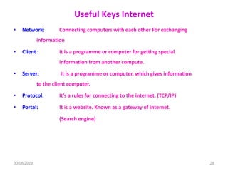Useful Keys Internet
• Network: Connecting computers with each other For exchanging
information
• Client : It is a programme or computer for getting special
information from another compute.
• Server: It is a programme or computer, which gives information
to the client computer.
• Protocol: It’s a rules for connecting to the internet. (TCP/IP)
• Portal: It is a website. Known as a gateway of internet.
(Search engine)
30/08/2023 28
 