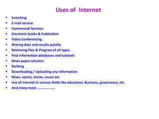 Uses of Internet
 Searching
 E-mail service
 Commercial Services
 Electronic books & Publication
 Video Conferencing
 Sharing data and results quickly
 Retrieving files & Program of all types
 Find information databases and tutorials
 News paper columns
 Banking
 Downloading / Uploading any information
 News, sports, stocks, music etc.
 Use of internet in various fields like education, Business, governance, etc.
 And many more ………………..
 
