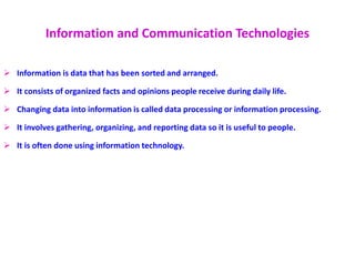 Information and Communication Technologies
 Information is data that has been sorted and arranged.
 It consists of organized facts and opinions people receive during daily life.
 Changing data into information is called data processing or information processing.
 It involves gathering, organizing, and reporting data so it is useful to people.
 It is often done using information technology.
 