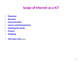 Scope of Internet as a ICT
• Education
• Research
• Communication
• Leisure and Entertainment
• Exploring the world
• Finance
• Shopping
• And many more ….
16
 