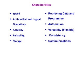 Characteristics
 Speed
 Arithmetical and Logical
Operations
 Accuracy
 Reliability
 Storage
 Retrieving Data and
Programme
 Automation
 Versatility (Flexible)
 Consistency
 Communications
 