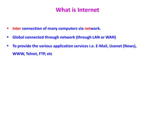 What is Internet
 Inter connection of many computers via network.
 Global connected through network (through LAN or WAN)
 To provide the various application services i.e. E-Mail, Usenet (News),
WWW, Telnet, FTP, etc
 