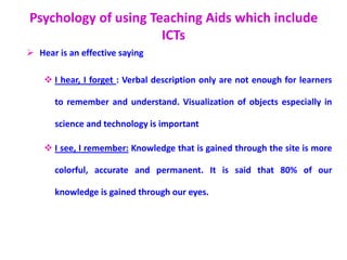Psychology of using Teaching Aids which include
ICTs
 Hear is an effective saying
 I hear, I forget : Verbal description only are not enough for learners
to remember and understand. Visualization of objects especially in
science and technology is important
 I see, I remember: Knowledge that is gained through the site is more
colorful, accurate and permanent. It is said that 80% of our
knowledge is gained through our eyes.
 