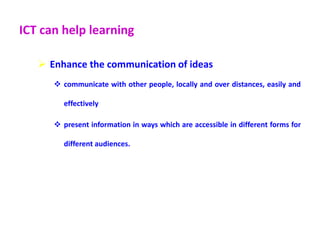 ICT can help learning
 Enhance the communication of ideas
 communicate with other people, locally and over distances, easily and
effectively
 present information in ways which are accessible in different forms for
different audiences.
 