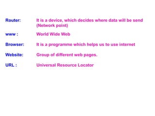 Router: It is a device, which decides where data will be send
(Network point)
www : World Wide Web
Browser: It is a programme which helps us to use internet
Website: Group of different web pages.
URL : Universal Resource Locator
 