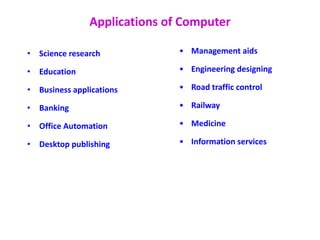 Applications of Computer
• Science research
• Education
• Business applications
• Banking
• Office Automation
• Desktop publishing
• Management aids
• Engineering designing
• Road traffic control
• Railway
• Medicine
• Information services
 