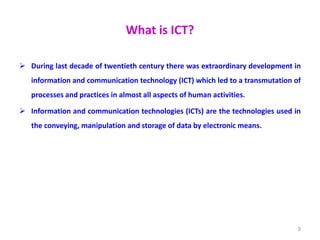 What is ICT?
 During last decade of twentieth century there was extraordinary development in
information and communication technology (ICT) which led to a transmutation of
processes and practices in almost all aspects of human activities.
 Information and communication technologies (ICTs) are the technologies used in
the conveying, manipulation and storage of data by electronic means.
9
 
