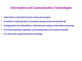 Information and Communication Technologies
 Information is data that has been sorted and arranged.
 It consists of organized facts and opinions people receive during daily life.
 Changing data into information is called data processing or information processing.
 It involves gathering, organizing, and reporting data so it is useful to people.
 It is often done using information technology.
 