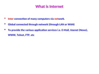 What is Internet
 Inter connection of many computers via network.
 Global connected through network (through LAN or WAN)
 To provide the various application services i.e. E-Mail, Usenet (News),
WWW, Telnet, FTP, etc
 