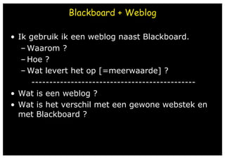 Blackboard + Weblog

•  Ik gebruik ik een weblog naast Blackboard.	
    – Waarom ?
    – Hoe ?	
    – Wat levert het op [=meerwaarde] ?
       ----------------------------------------------
•  Wat is een weblog ?	
•  Wat is het verschil met een gewone webstek en
   met Blackboard ?
 