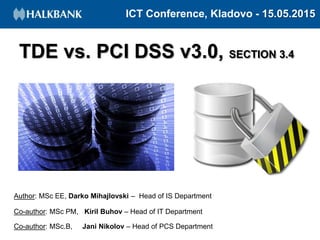 ICT Conference, Kladovo - 15.05.2015
TDE vs. PCI DSS v3.0, SECTION 3.4
Author: MSc EE, Darko Mihajlovski – Head of IS Department
Co-author: MSc PM, Kiril Buhov – Head of IT Department
Co-author: MSc.B, Jani Nikolov – Head of PCS Department
 