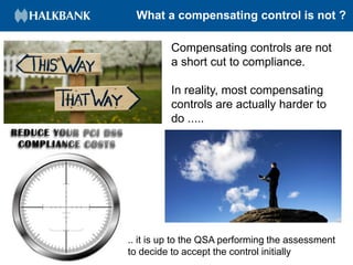What a compensating control is not ?
Compensating controls are not
a short cut to compliance.
In reality, most compensating
controls are actually harder to
do .....
.. it is up to the QSA performing the assessment
to decide to accept the control initially
 
