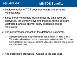 MS TDE Benefits
 Implementation of TDE does not require any schema
modifications.
 Since the physical data files and not the data itself are
encrypted, the primary keys and indexes on the data are
unaffected, and so optimal query execution can be
maintained.
 The performance impact on the database is minimal.
 Microsoft estimates the performance degradation for TDE to be 3-
5%, while cell-level encryption is estimated to be 20-28%. Of course,
the impact well may vary, depending upon your specific environment,
and volume of data.
 The decryption process is invisible to the end user.
 