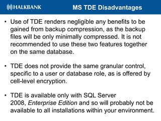 MS TDE Disadvantages
• Use of TDE renders negligible any benefits to be
gained from backup compression, as the backup
files will be only minimally compressed. It is not
recommended to use these two features together
on the same database.
• TDE does not provide the same granular control,
specific to a user or database role, as is offered by
cell-level encryption.
• TDE is available only with SQL Server
2008, Enterprise Edition and so will probably not be
available to all installations within your environment.
 