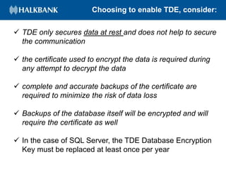 Choosing to enable TDE, consider:
 TDE only secures data at rest and does not help to secure
the communication
 the certificate used to encrypt the data is required during
any attempt to decrypt the data
 complete and accurate backups of the certificate are
required to minimize the risk of data loss
 Backups of the database itself will be encrypted and will
require the certificate as well
 In the case of SQL Server, the TDE Database Encryption
Key must be replaced at least once per year
 