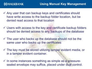 Using Manual Key Management
 Any user that can backup keys and certificates should
have write access to the backup folder location, but be
denied read access to that location
 Users with access to the key and certificate backup folders
should be denied access to any backups of the database
 The user who backs up the database should not be the
same user who backs up the certificates
 The key must be stored utilizing tamper evident media, or
in a tamper evident container.
 In some instances something as simple as a pressure-
sealed envelope may suffice, placed under dual control.
 