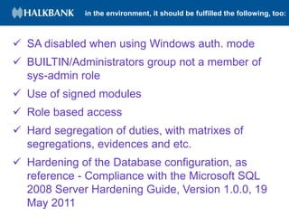 in the environment, it should be fulfilled the following, too:
 SA disabled when using Windows auth. mode
 BUILTIN/Administrators group not a member of
sys-admin role
 Use of signed modules
 Role based access
 Hard segregation of duties, with matrixes of
segregations, evidences and etc.
 Hardening of the Database configuration, as
reference - Compliance with the Microsoft SQL
2008 Server Hardening Guide, Version 1.0.0, 19
May 2011
 