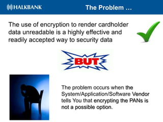 The Problem …
The use of encryption to render cardholder
data unreadable is a highly effective and
readily accepted way to security data
The problem occurs when the
System/Application/Software Vendor
tells You that encrypting the PANs is
not a possible option.
 