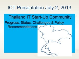 ICT Presentation July 2, 2013
Thailand IT Start-Up Community
Progress, Status, Challenges & Policy
Recommendations
 