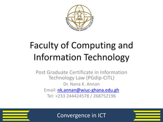 Faculty of Computing and
Information Technology
Post Graduate Certificate in Information
Technology Law (PGdip-CITL)
Dr. Nana K. Annan
Email: nk.annan@wiuc-ghana.edu.gh
Tel: +233 244424578 / 268752196
Convergence in ICT
 