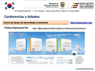ICT Training Program for Colombian Teachers – Incheon, Corea del Sur. Mayo 22 – 4 de Junio 2012.



Conferencias y debates
Centro de Apoyo de Aprendizaje y enseñanza                                                  http://www.edu-i.org

Profesor Byeong-Ho Yoo              Edu-i (Educational Information on Internet by Incheon)




                                                                                                    @anamilepalencia
 