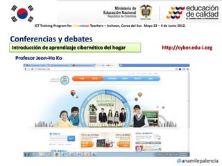 ICT Training Program for Colombian Teachers – Incheon, Corea del Sur. Mayo 22 – 4 de Junio 2012.



Conferencias y debates
Introducción de aprendizaje cibernético del hogar                                        http://cyber.edu-i.org
 Profesor Jeon-Ho Ko




                                                                                                   @anamilepalencia
 