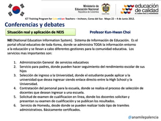 ICT Training Program for Colombian Teachers – Incheon, Corea del Sur. Mayo 22 – 4 de Junio 2012.

Conferencias y debates
Situación real y aplicación de NEIS                                Profesor Kun-Hwan Choi
NEI (National Education Information System). Sistema de Información de Educación. Es el
portal oficial educativo de toda Korea, donde se administra TODA la información entorno
a la educación y se llevan a cabo diferentes gestiones para la comunidad educativa. Los
servicios mas importantes son:

    1. Administración General de servicios educativos
    2. Servicio para padres, donde pueden hacer seguimiento del rendimiento escolar de sus
       hijos
    3. Selección de ingreso a la Universidad, donde el estudiante puede aplicar a la
       universidad que desea ingresar siendo enlace directo entre la High School y la
       Universidad.
    4. Contratación del personal para la escuela, donde se realiza el proceso de selección de
       docentes que desean ingresar a una escuela.
    5. Solicitud de examen de cualificacion en línea, donde los docentes solicitan y
       presentan su examen de cualificación y se publican los resultados.
    6. Servicio de Homedu, desde donde se pueden realizar todo tipo de tramites
       administrativos. Básicamente certificados.

                                                                                                     @anamilepalencia
 