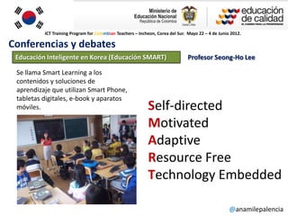 ICT Training Program for Colombian Teachers – Incheon, Corea del Sur. Mayo 22 – 4 de Junio 2012.

Conferencias y debates
 Educación Inteligente en Korea (Educación SMART)                              Profesor Seong-Ho Lee

 Se llama Smart Learning a los
 contenidos y soluciones de
 aprendizaje que utilizan Smart Phone,
 tabletas digitales, e-book y aparatos
 móviles.                                                   Self-directed
                                                            Motivated
                                                            Adaptive
                                                            Resource Free
                                                            Technology Embedded

                                                                                                    @anamilepalencia
 