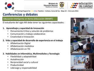 ICT Training Program for Colombian Teachers – Incheon, Corea del Sur. Mayo 22 – 4 de Junio 2012.

Conferencias y debates
Educación Inteligente en Korea (Educación SMART)
El estudiante del siglo XXI debe tener las siguientes capacidades:

1. Aprendizaje y capacidad de Innovación
    • Pensamiento Crítico y solución de problemas
    • Comunicación y trabajo colaborativo
    • Creatividad e Innovación
2. Vida y capacidad de desarrollo de experiencia en el trabajo
     • Alfabetización Digital
     • Alfabetización mediática
     • Alfabetización en TIC

2. Habilidades en Informática, Multimediales y Tecnología
    • Flexibilidad y adaptabilidad
    • Autodirección
    • Reciprocidad social y cultural
    • Productividad
    • Liderazgo y responsabilidad
                                                                                                       @anamilepalencia
 