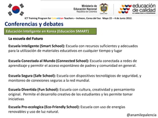 ICT Training Program for Colombian Teachers – Incheon, Corea del Sur. Mayo 22 – 4 de Junio 2012.

Conferencias y debates
Educación Inteligente en Korea (Educación SMART)
 La escuela del Futuro
 Escuela Inteligente (Smart School): Escuela con recursos suficientes y adecuados
 para la utilización de materiales educativos en cualquier tiempo y lugar

 Escuela Conectada al Mundo (Connected School): Escuela conectada a redes de
 aprendizaje y permitir el acceso espontáneo de padres y comunidad en general.

 Escuela Segura (Safe School): Escuela con dispositivos tecnológicos de seguridad, y
 monitoreo de conexiones seguras a la red mundial.

 Escuela Divertida (Fun School): Escuela con cultura, creatividad y pensamiento
 original. Permite el desarrollo creativo de los estudiantes y les permite tomar
 iniciativas

 Escuela Pro-ecologica (Eco-Friendly School): Escuela con uso de energías
 renovables y uso de luz natural.
                                                                                                      @anamilepalencia
 