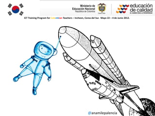 ICT Training Program for Colombian Teachers – Incheon, Corea del Sur. Mayo 22 – 4 de Junio 2012.




                                                          @anamilepalencia
 