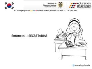 ICT Training Program for Colombian Teachers – Incheon, Corea del Sur. Mayo 22 – 4 de Junio 2012.




Entonces...¡SECRETARIA!




                                                                                          @anamilepalencia
 