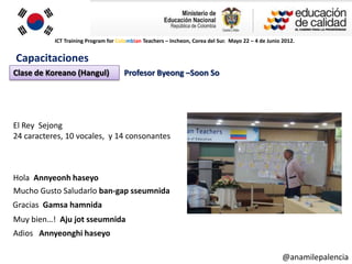 ICT Training Program for Colombian Teachers – Incheon, Corea del Sur. Mayo 22 – 4 de Junio 2012.


Capacitaciones
Clase de Koreano (Hangul)             Profesor Byeong –Soon So




El Rey Sejong
24 caracteres, 10 vocales, y 14 consonantes



Hola Annyeonh haseyo
Mucho Gusto Saludarlo ban-gap sseumnida
Gracias Gamsa hamnida
Muy bien…! Aju jot sseumnida
Adios Annyeonghi haseyo

                                                                                                      @anamilepalencia
 