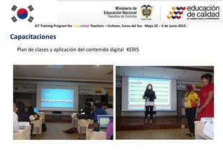 ICT Training Program for Colombian Teachers – Incheon, Corea del Sur. Mayo 22 – 4 de Junio 2012.


Capacitaciones
  Plan de clases y aplicación del contenido digital KERIS
 