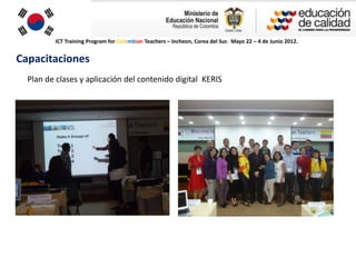 ICT Training Program for Colombian Teachers – Incheon, Corea del Sur. Mayo 22 – 4 de Junio 2012.


Capacitaciones
  Plan de clases y aplicación del contenido digital KERIS
 