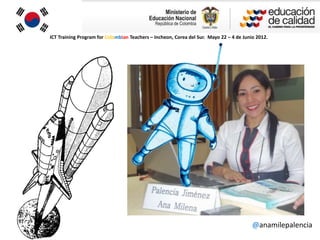 ICT Training Program for Colombian Teachers – Incheon, Corea del Sur. Mayo 22 – 4 de Junio 2012.




                                                                                         @anamilepalencia
 