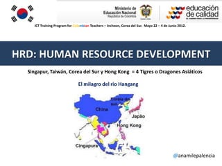 ICT Training Program for Colombian Teachers – Incheon, Corea del Sur. Mayo 22 – 4 de Junio 2012.




HRD: HUMAN RESOURCE DEVELOPMENT
  Singapur, Taiwán, Corea del Sur y Hong Kong = 4 Tigres o Dragones Asiáticos

                                El milagro del rio Hangang




                                                                                             @anamilepalencia
 