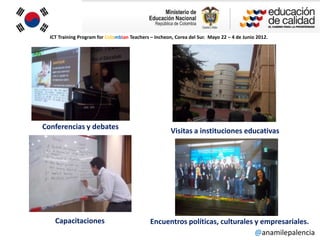 ICT Training Program for Colombian Teachers – Incheon, Corea del Sur. Mayo 22 – 4 de Junio 2012.




Conferencias y debates
                                                       Visitas a instituciones educativas




    Capacitaciones                            Encuentros políticas, culturales y empresariales.
                                                                               @anamilepalencia
 