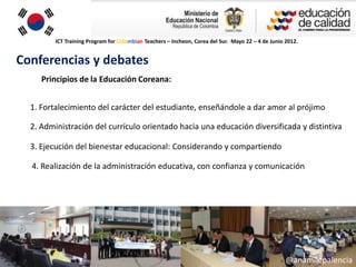 ICT Training Program for Colombian Teachers – Incheon, Corea del Sur. Mayo 22 – 4 de Junio 2012.


Conferencias y debates
     Principios de la Educación Coreana:


  1. Fortalecimiento del carácter del estudiante, enseñándole a dar amor al prójimo

  2. Administración del currículo orientado hacia una educación diversificada y distintiva

  3. Ejecución del bienestar educacional: Considerando y compartiendo

  4. Realización de la administración educativa, con confianza y comunicación




                                                                                                    @anamilepalencia
 
