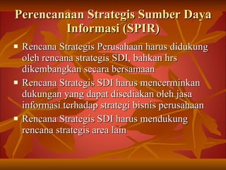 Perencanaan Strategis Sumber Daya Informasi (SPIR) Rencana Strategis Perusahaan harus didukung oleh rencana strategis SDI, bahkan hrs dikembangkan secara bersamaan Rencana Strategis SDI harus mencerminkan dukungan yang dapat disediakan oleh jasa informasi terhadap strategi bisnis perusahaan Rencana Strategis SDI harus mendukung rencana strategis area lain 