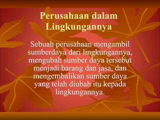 Perusahaan dalam Lingkungannya Sebuah perusahaan mengambil sumberdaya dari lingkungannya, mengubah sumber daya tersebut menjadi barang dan jasa, dan mengembalikan sumber daya yang telah diubah itu kepada lingkungannya. 