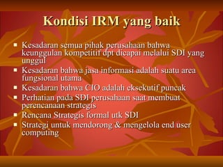 Kondisi IRM yang baik Kesadaran semua pihak perusahaan bahwa keunggulan kompetitif dpt dicapai melalui SDI yang unggul Kesadaran bahwa jasa informasi adalah suatu area fungsional utama Kesadaran bahwa CIO adalah eksekutif puncak Perhatian pada SDI perusahaan saat membuat perencanaan strategis Rencana Strategis formal utk SDI Strategi untuk mendorong & mengelola end user computing 