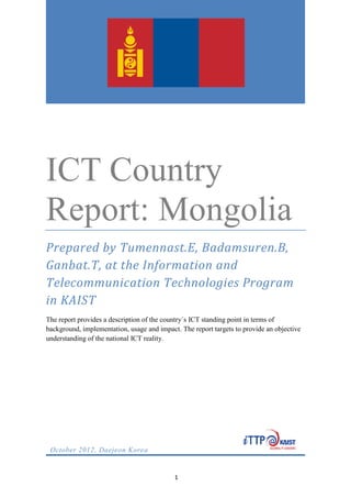 Country Report:
Mongolia.
1
ICT Country
Report: Mongolia
Prepared by Tumennast.E, Badamsuren.B,
Ganbat.T, at the Information and
Telecommunication Technologies Program
in KAIST
The report provides a description of the country´s ICT standing point in terms of
background, implementation, usage and impact. The report targets to provide an objective
understanding of the national ICT reality.
October 2012, Daejeon Korea
 