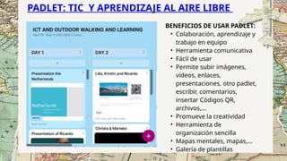 PADLET: TIC Y APRENDIZAJE AL AIRE LIBRE
BENEFICIOS DE USAR PADLET:
• Colaboración, aprendizaje y
trabajo en equipo
• Herramienta comunicativa
• Fácil de usar
• Permite subir imágenes,
vídeos, enlaces,
presentaciones, otro padlet,
escribir, comentarios,
insertar Códigos QR,
archivos,...
• Promueve la creatividad
• Herramienta de
organización sencilla
• Mapas mentales, mapas,...
• Galería de plantillas
 