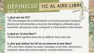 1.¿Qué son las TIC?
•TIC (Tecnologías de la Información y la Comunicación): Conjunto
diverso de herramientas y recursos tecnológicos utilizados para
transmitir, almacenar, crear, compartir e intercambiar información.
2.¿Qué es “al aire libre”?
•Al aire libre significa fuera de un edificio, fuera del aula.
3. ¿Por qué utilizar las TIC en un entorno al aire libre?
•TIC y aire libre: ampliar las aulas, investigar al aire libre, almacenar y
compartir datos del entorno exterior, conexión bidireccional…
DEFINICIO
NES
TIC AL AIRE LIBRE
 