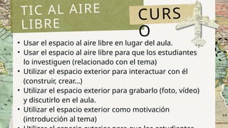 • Usar el espacio al aire libre en lugar del aula.
• Usar el espacio al aire libre para que los estudiantes
lo investiguen (relacionado con el tema)
• Utilizar el espacio exterior para interactuar con él
(construir, crear…)
• Utilizar el espacio exterior para grabarlo (foto, vídeo)
y discutirlo en el aula.
• Utilizar el espacio exterior como motivación
(introducción al tema)
TIC AL AIRE
LIBRE
CURS
O
 