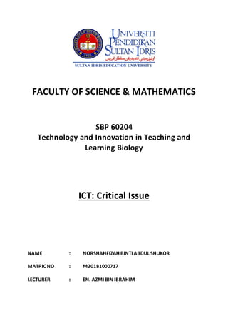 FACULTY OF SCIENCE & MATHEMATICS
SBP 60204
Technology and Innovation in Teaching and
Learning Biology
ICT: Critical Issue
NAME : NORSHAHFIZAH BINTI ABDUL SHUKOR
MATRIC NO : M20181000717
LECTURER : EN. AZMI BIN IBRAHIM
 
