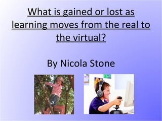 What is gained or lost as
learning moves from the real to
          the virtual?

       By Nicola Stone
 